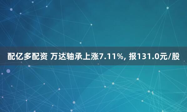 配亿多配资 万达轴承上涨7.11%, 报131.0元/股