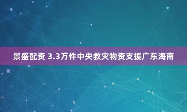景盛配资 3.3万件中央救灾物资支援广东海南