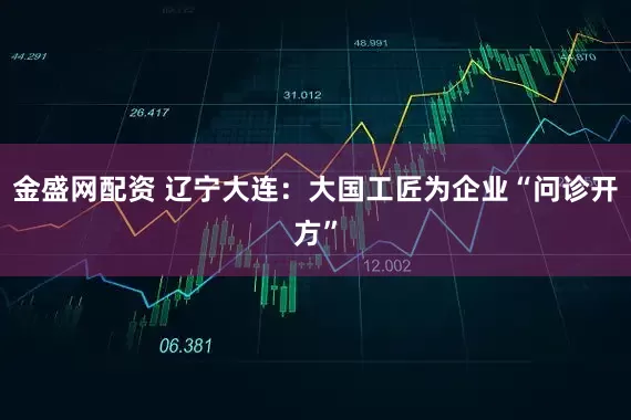 金盛网配资 辽宁大连：大国工匠为企业“问诊开方”