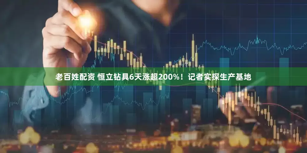 老百姓配资 恒立钻具6天涨超200%！记者实探生产基地