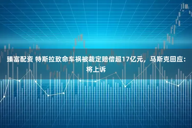 臻富配资 特斯拉致命车祸被裁定赔偿超17亿元，马斯克回应：将上诉