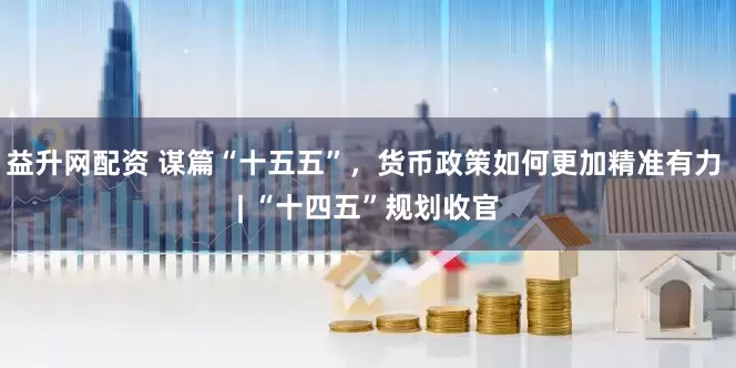 益升网配资 谋篇“十五五”，货币政策如何更加精准有力 | “十四五”规划收官