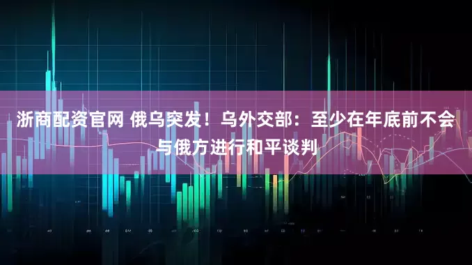 浙商配资官网 俄乌突发！乌外交部：至少在年底前不会与俄方进行和平谈判