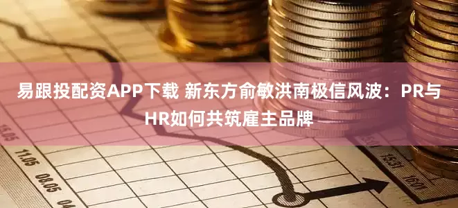 易跟投配资APP下载 新东方俞敏洪南极信风波：PR与HR如何共筑雇主品牌