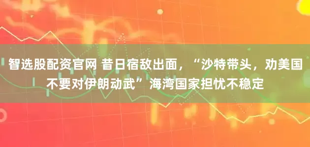 智选股配资官网 昔日宿敌出面，“沙特带头，劝美国不要对伊朗动武” 海湾国家担忧不稳定