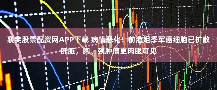 襄樊股票配资网APP下载 病情恶化！前港姐季军癌细胞已扩散肝脏，胸、颈肿瘤更肉眼可见