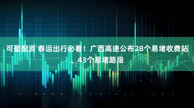 可盈配资 春运出行必看！广西高速公布28个易堵收费站、43个易堵路段